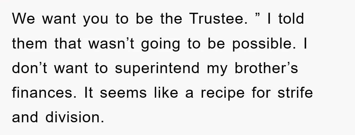 We want you to be the Trustee. ” I told them that wasn’t going to be possible. I don’t want to superintend my brother’s finances. It seems like a recipe...