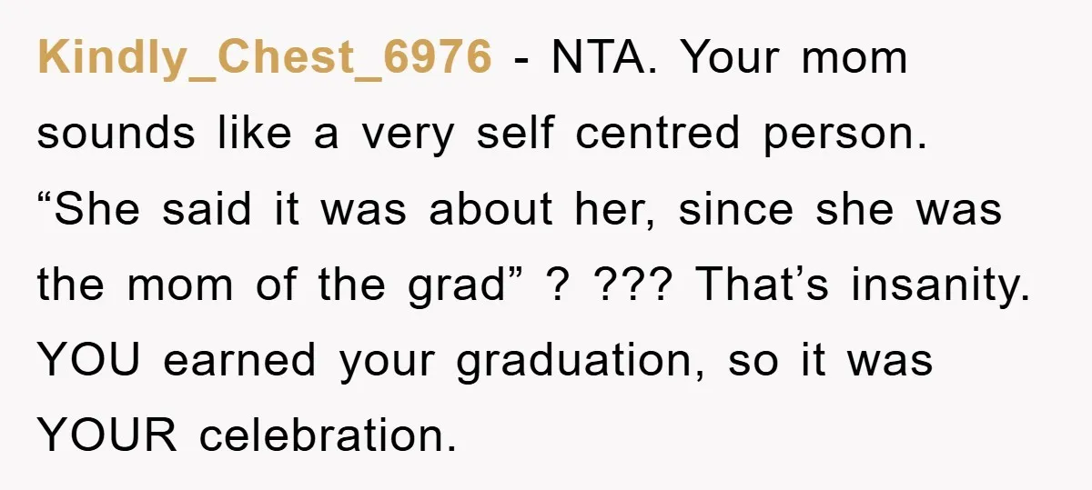 Kindly_Chest_6976 − NTA. Your mom sounds like a very self centred person. “She said it was about her, since she was the mom of the grad” ? ??? That’s insanity....