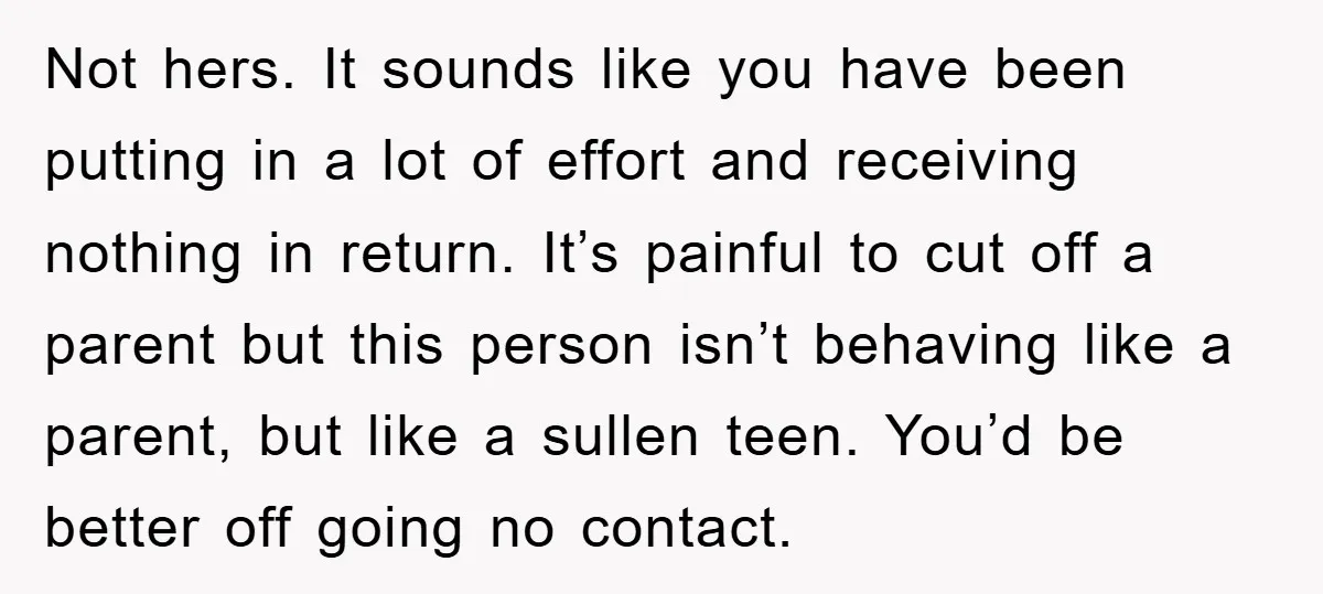 Not hers. It sounds like you have been putting in a lot of effort and receiving nothing in return. It’s painful to cut off a parent but this person isn’t...