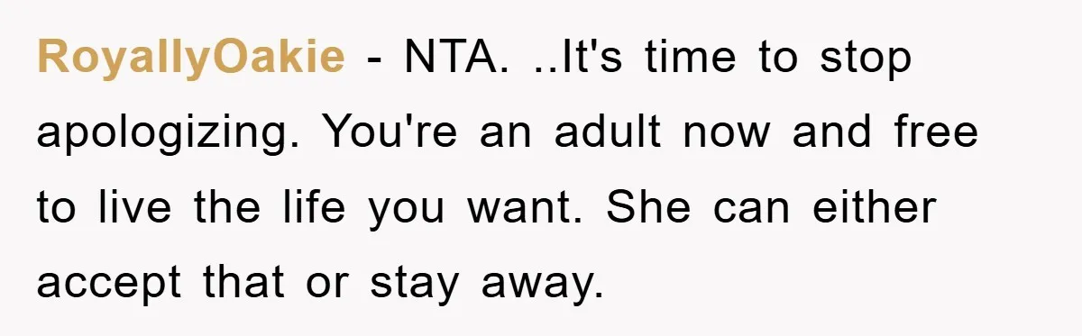 RoyallyOakie − NTA. ..It's time to stop apologizing. You're an adult now and free to live the life you want. She can either accept that or stay away.