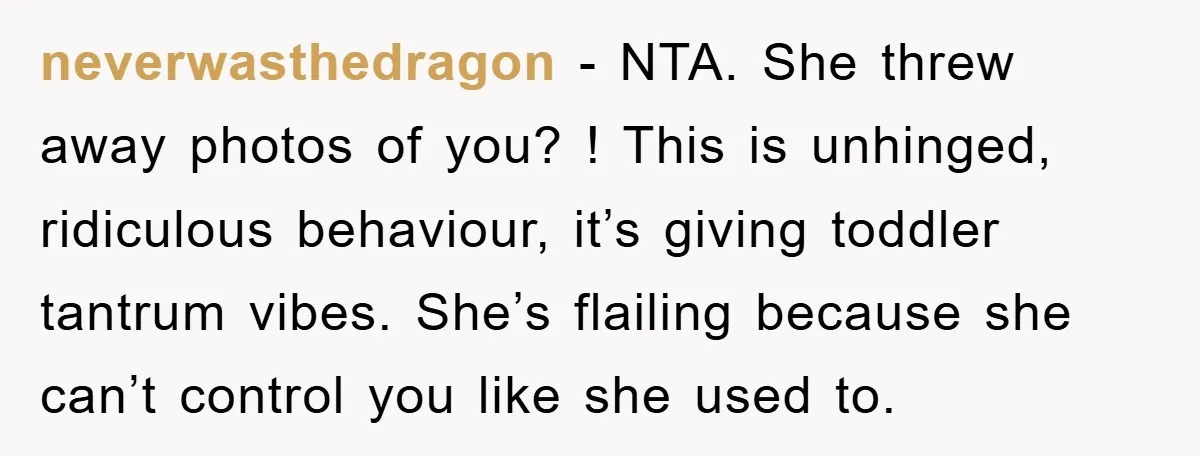 neverwasthedragon − NTA. She threw away photos of you? ! This is unhinged, ridiculous behaviour, it’s giving toddler tantrum vibes. She’s flailing because she can’t control you like she used...