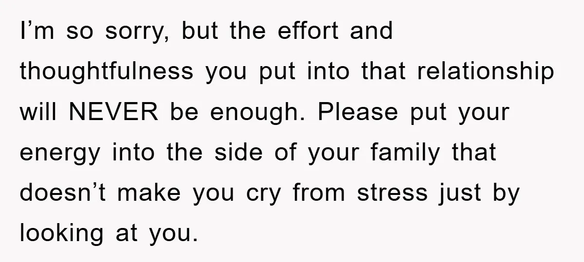 I’m so sorry, but the effort and thoughtfulness you put into that relationship will NEVER be enough. Please put your energy into the side of your family that doesn’t make...