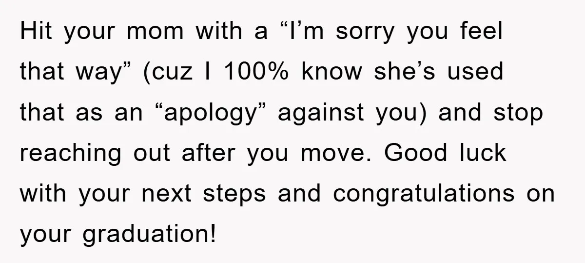Hit your mom with a “I’m sorry you feel that way” (cuz I 100% know she’s used that as an “apology” against you) and stop reaching out after you move....
