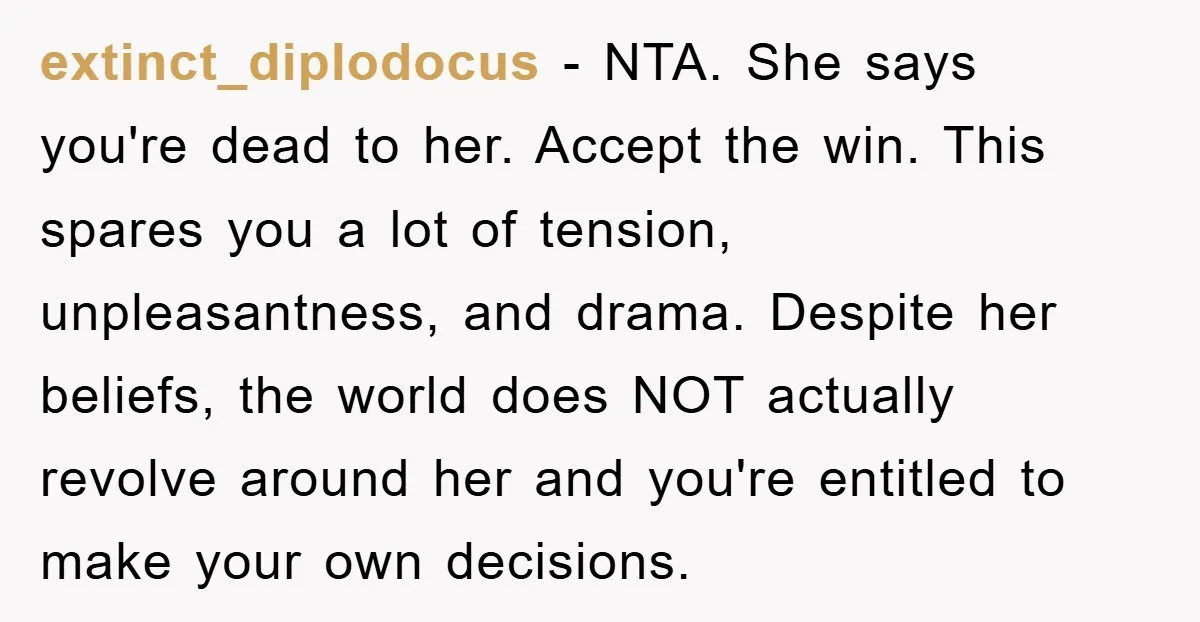 extinct_diplodocus − NTA. She says you're dead to her. Accept the win. This spares you a lot of tension, unpleasantness, and drama. Despite her beliefs, the world does NOT actually...