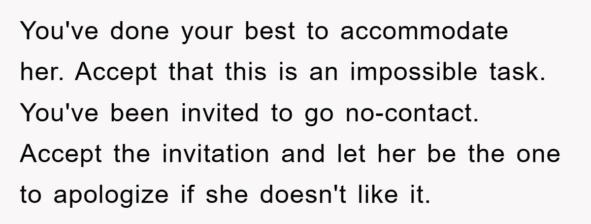 You've done your best to accommodate her. Accept that this is an impossible task. You've been invited to go no-contact. Accept the invitation and let her be the one to...