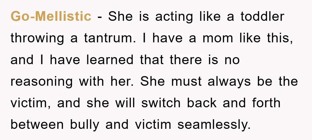 Go-Mellistic − She is acting like a toddler throwing a tantrum. I have a mom like this, and I have learned that there is no reasoning with her. She must...