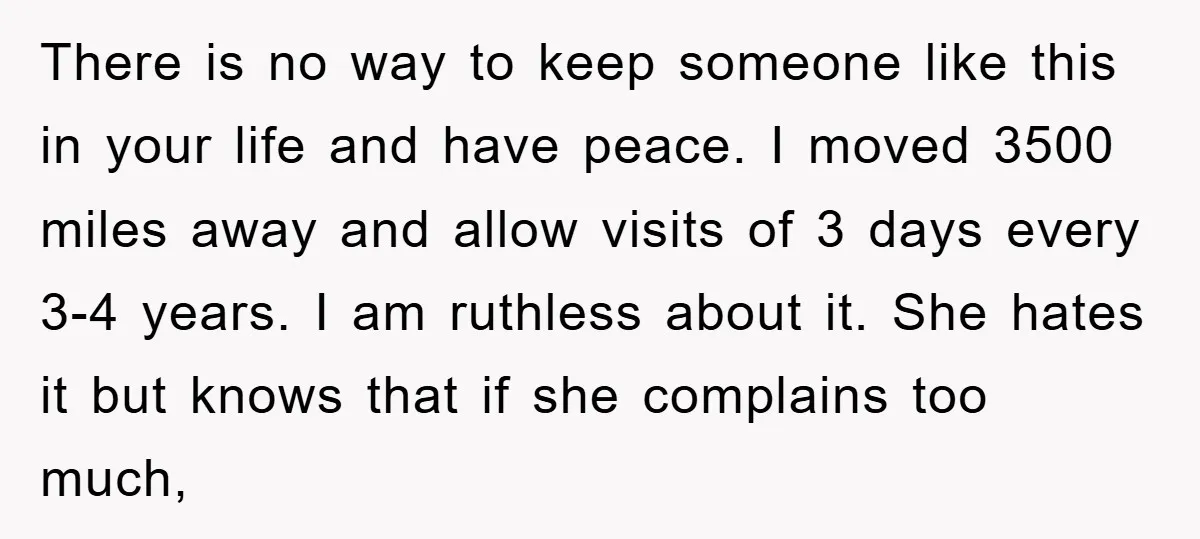 There is no way to keep someone like this in your life and have peace. I moved 3500 miles away and allow visits of 3 days every 3-4 years. I...