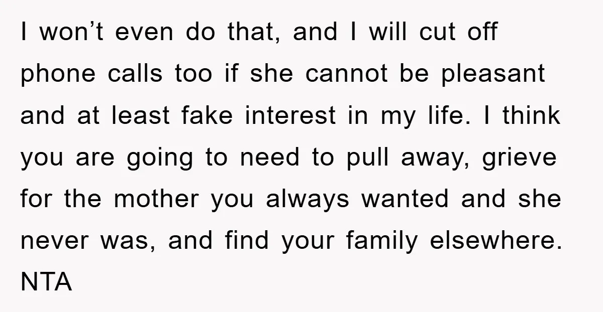 I won’t even do that, and I will cut off phone calls too if she cannot be pleasant and at least fake interest in my life. I think you are...