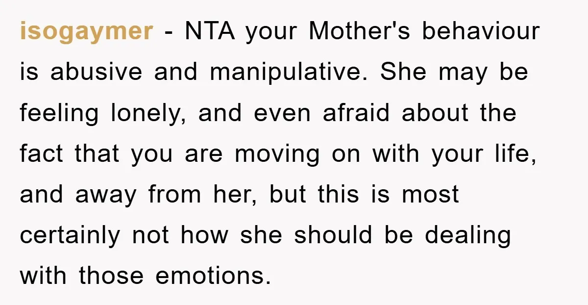 isogaymer − NTA your Mother's behaviour is abusive and manipulative. She may be feeling lonely, and even afraid about the fact that you are moving on with your life, and...