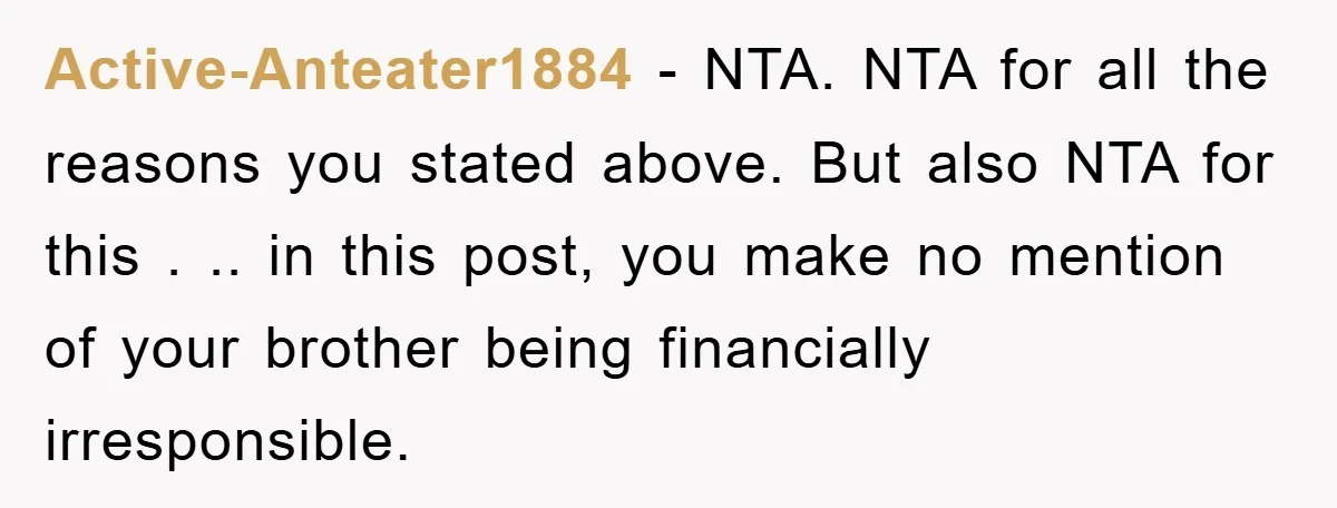 Active-Anteater1884 − NTA. NTA for all the reasons you stated above. But also NTA for this . .. in this post, you make no mention of your brother being financially...