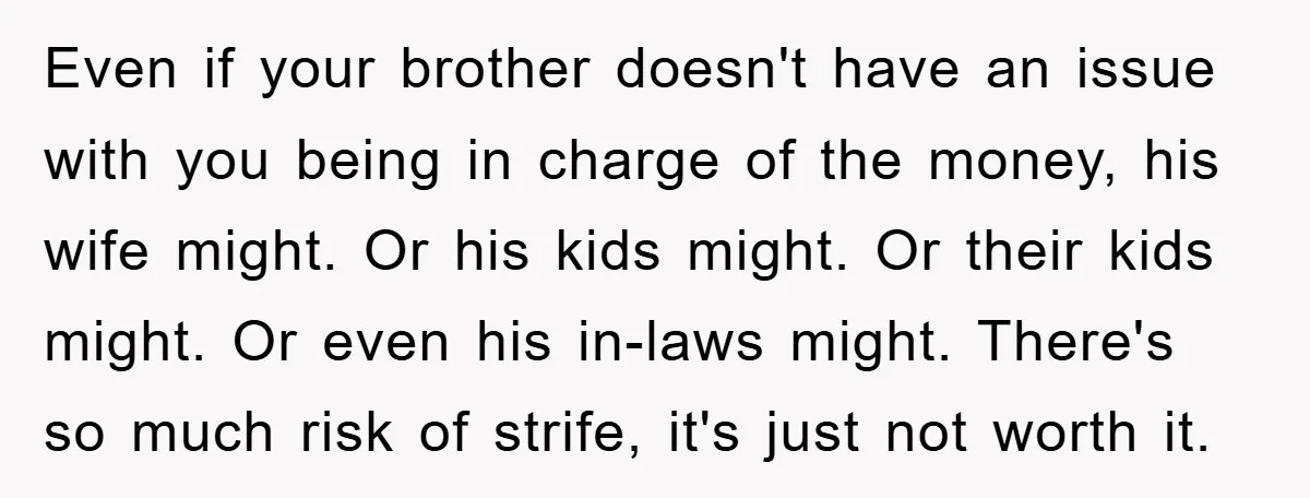 Even if your brother doesn't have an issue with you being in charge of the money, his wife might. Or his kids might. Or their kids might. Or even his...