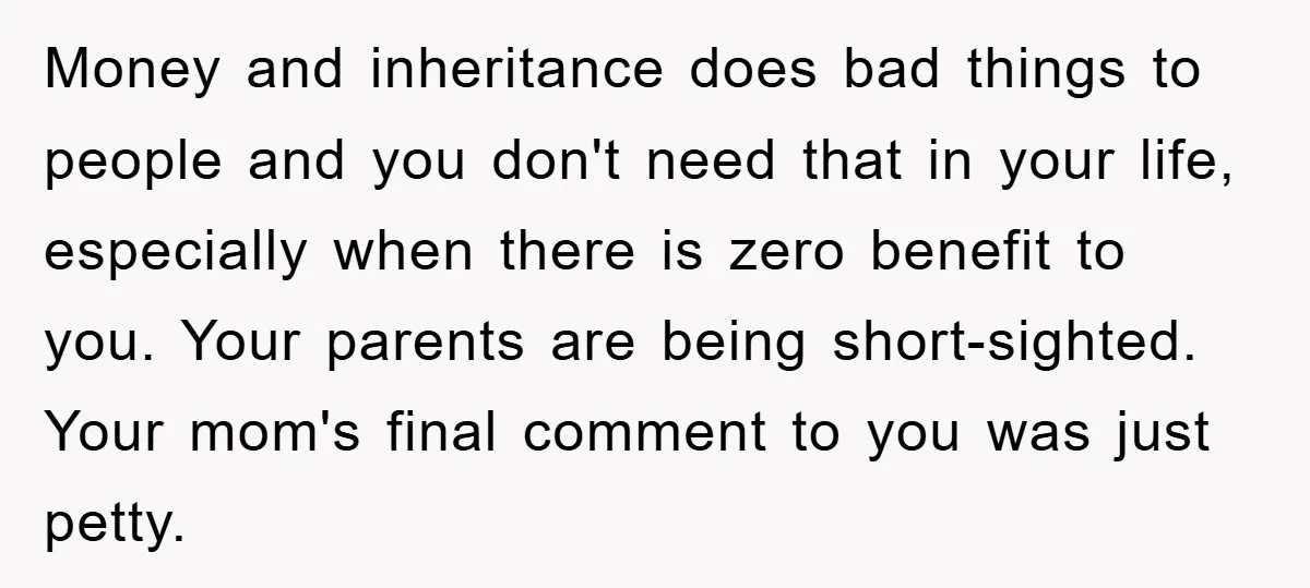 Money and inheritance does bad things to people and you don't need that in your life, especially when there is zero benefit to you. Your parents are being short-sighted. Your...