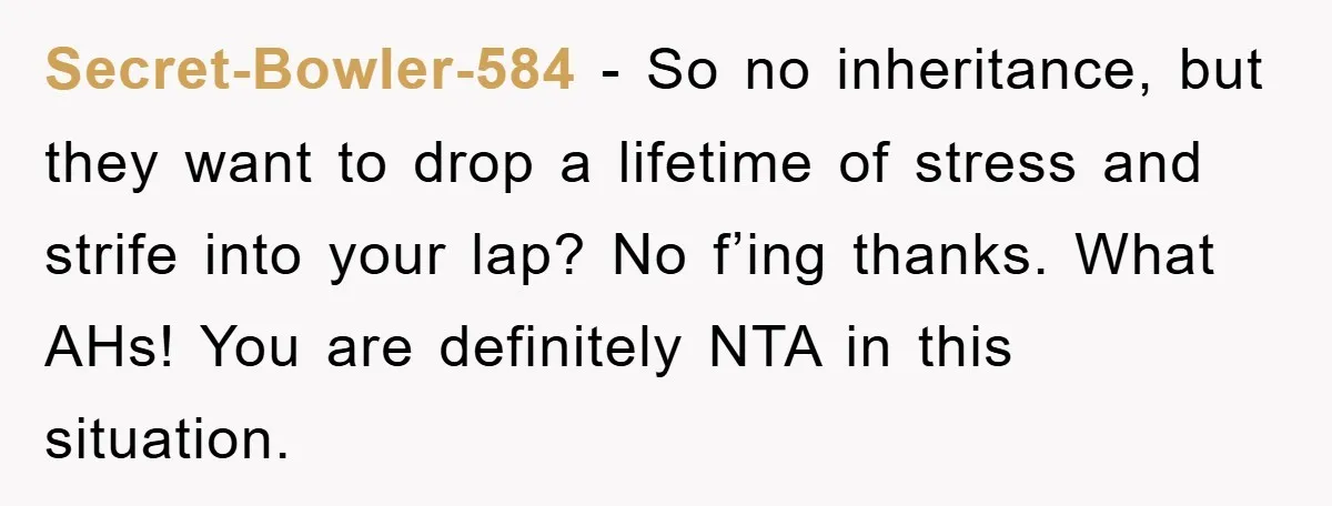 Secret-Bowler-584 − So no inheritance, but they want to drop a lifetime of stress and strife into your lap? No f’ing thanks. What AHs! You are definitely NTA in this...