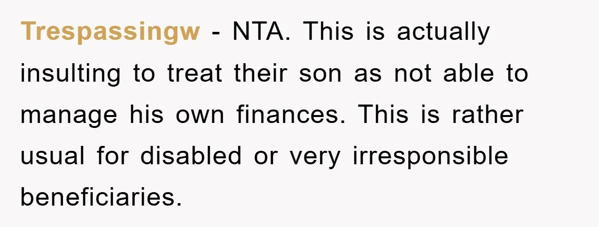 Trespassingw − NTA. This is actually insulting to treat their son as not able to manage his own finances. This is rather usual for disabled or very irresponsible beneficiaries.