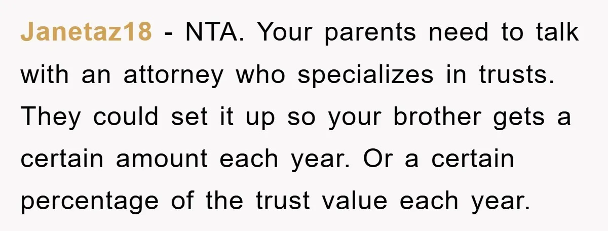 Janetaz18 − NTA. Your parents need to talk with an attorney who specializes in trusts. They could set it up so your brother gets a certain amount each year. Or...