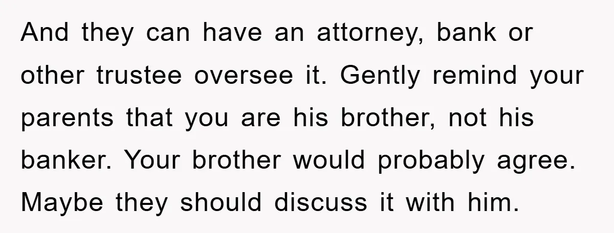 And they can have an attorney, bank or other trustee oversee it. Gently remind your parents that you are his brother, not his banker. Your brother would probably agree. Maybe...