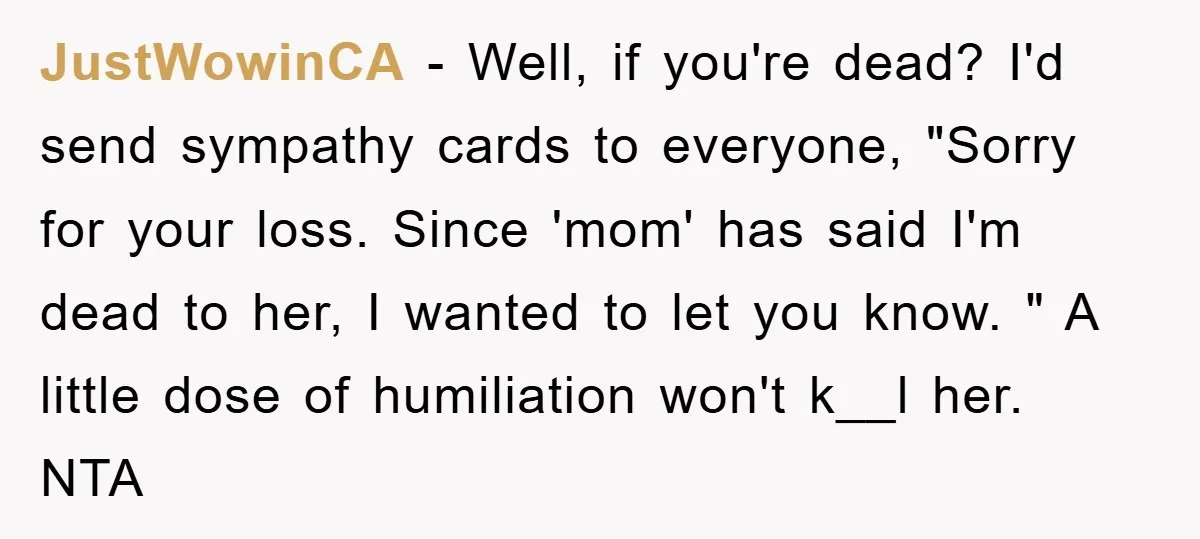 JustWowinCA − Well, if you're dead? I'd send sympathy cards to everyone, "Sorry for your loss. Since 'mom' has said I'm dead to her, I wanted to let you know....