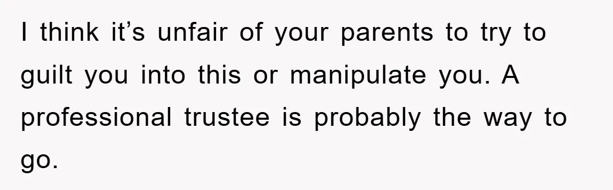 I think it’s unfair of your parents to try to guilt you into this or manipulate you. A professional trustee is probably the way to go.