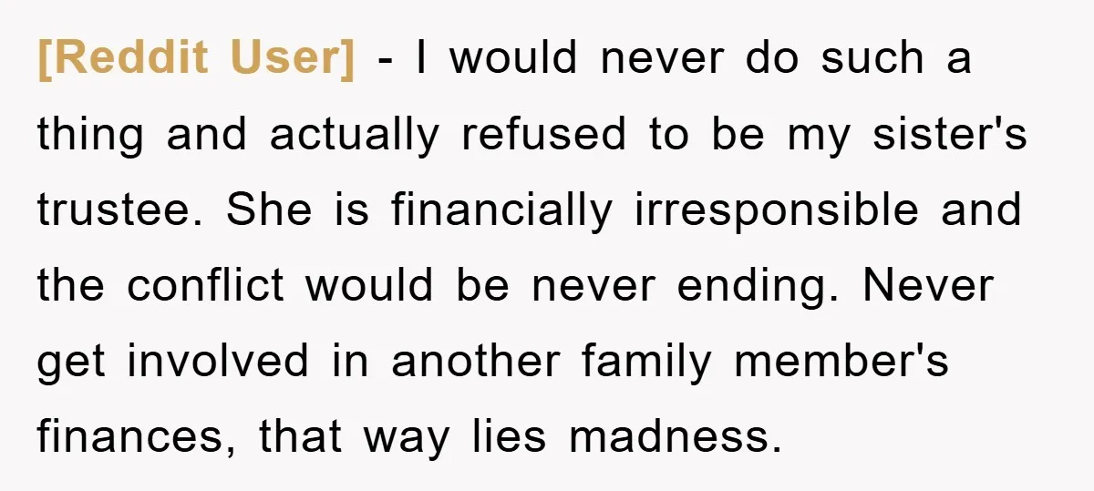 [Reddit User] − I would never do such a thing and actually refused to be my sister's trustee. She is financially irresponsible and the conflict would be never ending. Never...