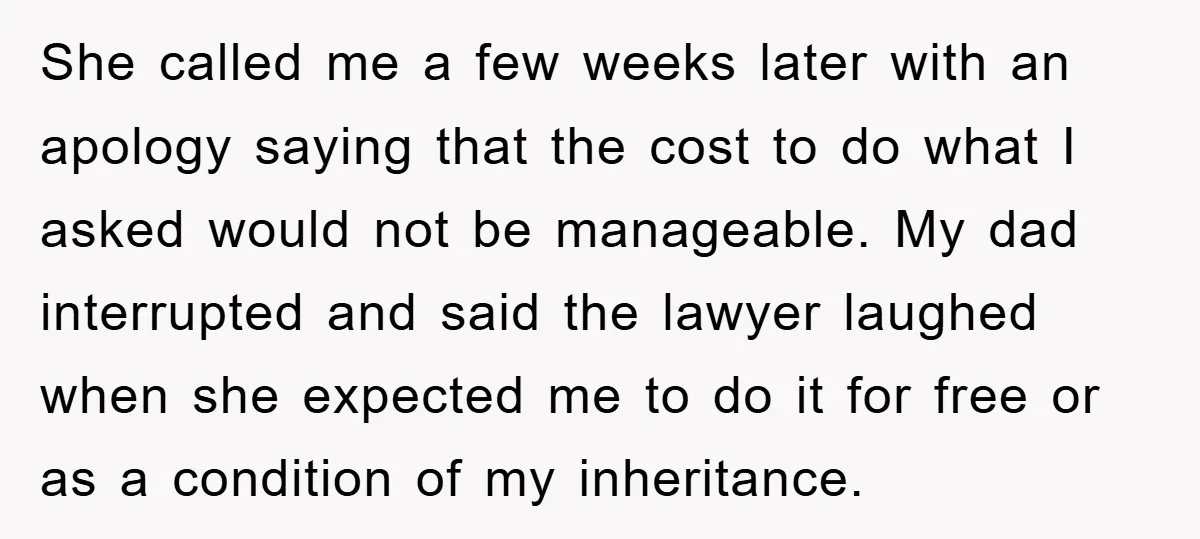 She called me a few weeks later with an apology saying that the cost to do what I asked would not be manageable. My dad interrupted and said the lawyer...