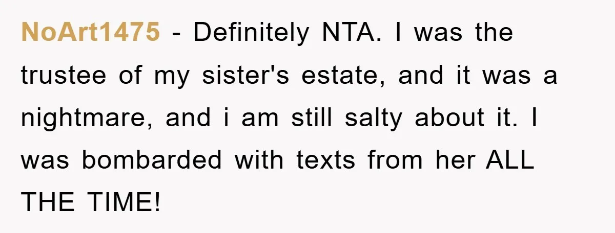 NoArt1475 − Definitely NTA. I was the trustee of my sister's estate, and it was a nightmare, and i am still salty about it. I was bombarded with texts from...