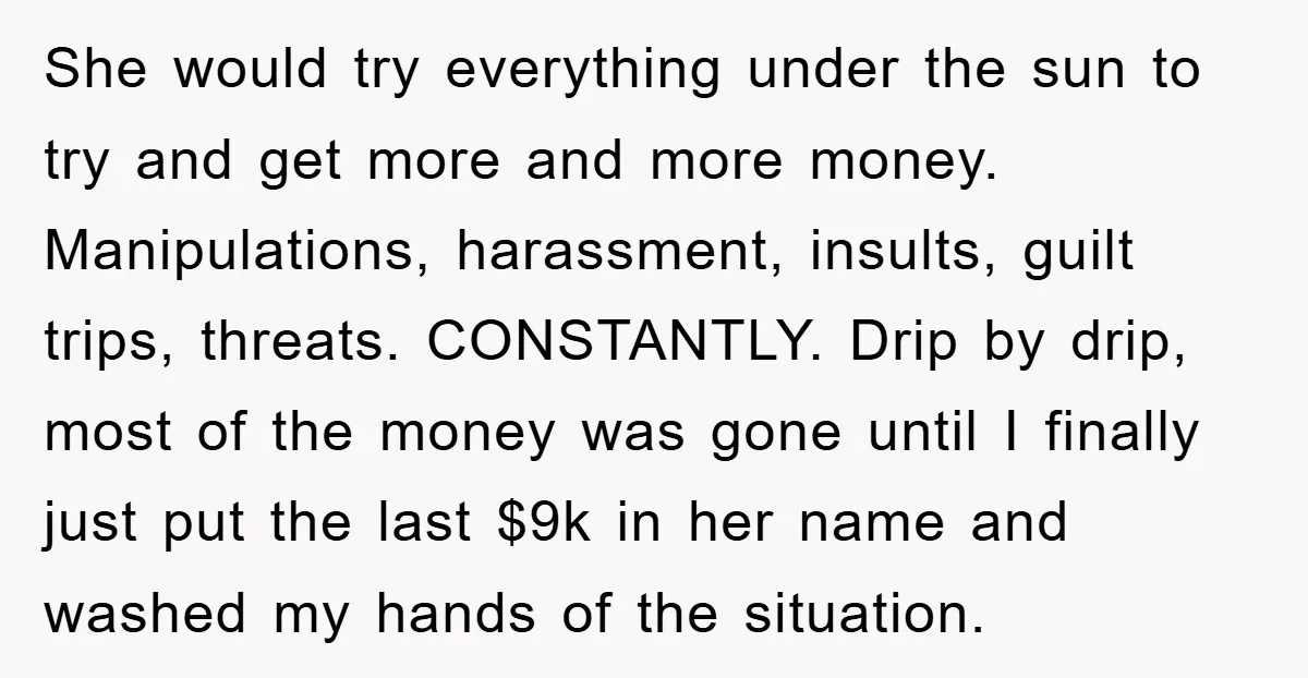 She would try everything under the sun to try and get more and more money. Manipulations, harassment, insults, guilt trips, threats. CONSTANTLY. Drip by drip, most of the money was...