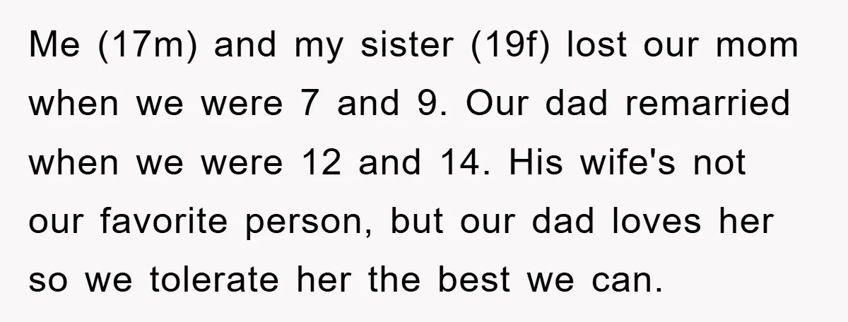 Me (17m) and my sister (19f) lost our mom when we were 7 and 9. Our dad remarried when we were 12 and 14. His wife's not our favorite person,...