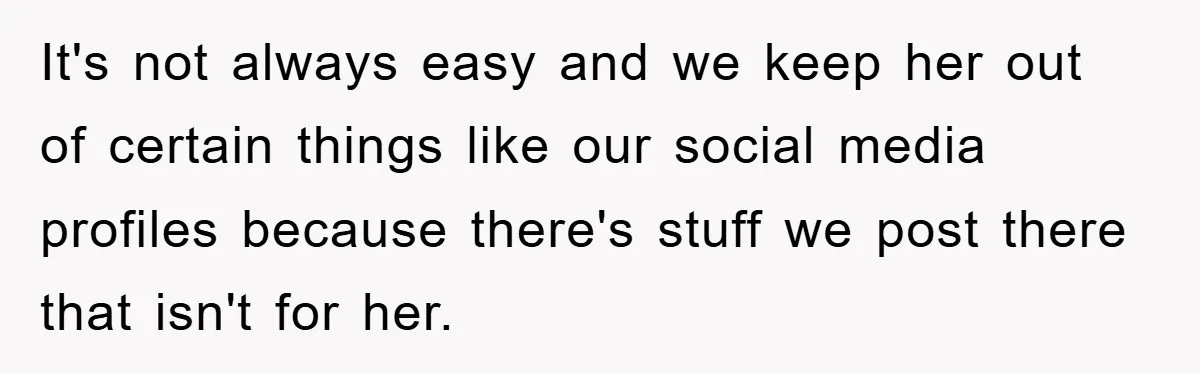 It's not always easy and we keep her out of certain things like our social media profiles because there's stuff we post there that isn't for her.