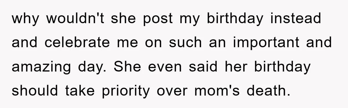 why wouldn't she post my birthday instead and celebrate me on such an important and amazing day. She even said her birthday should take priority over mom's death.