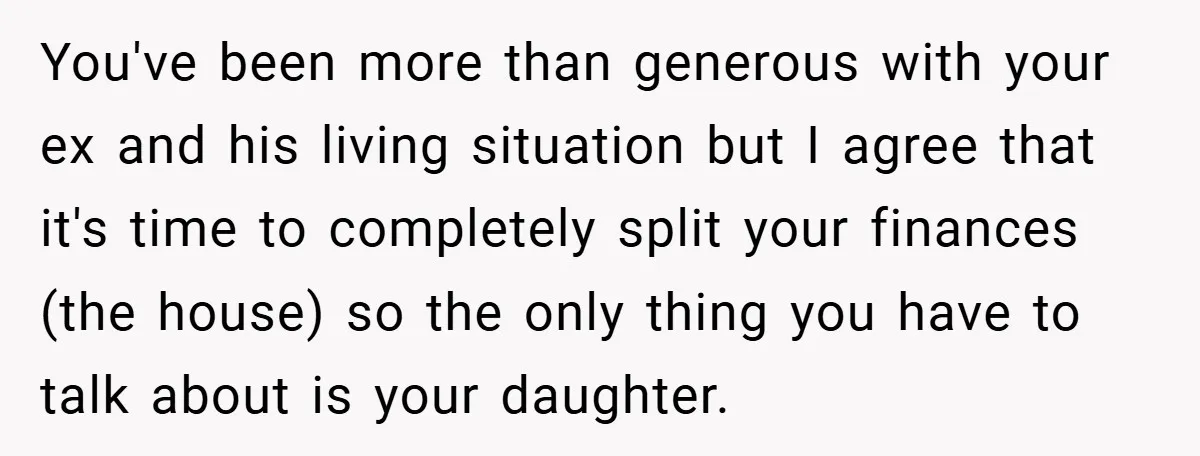 You've been more than generous with your ex and his living situation but I agree that it's time to completely split your finances (the house) so the only thing you...