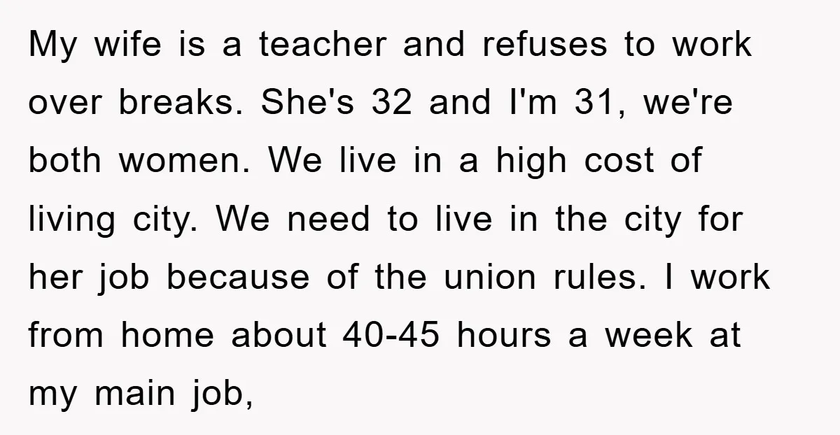My wife is a teacher and refuses to work over breaks. She's 32 and I'm 31, we're both women. We live in a high cost of living city. We need...