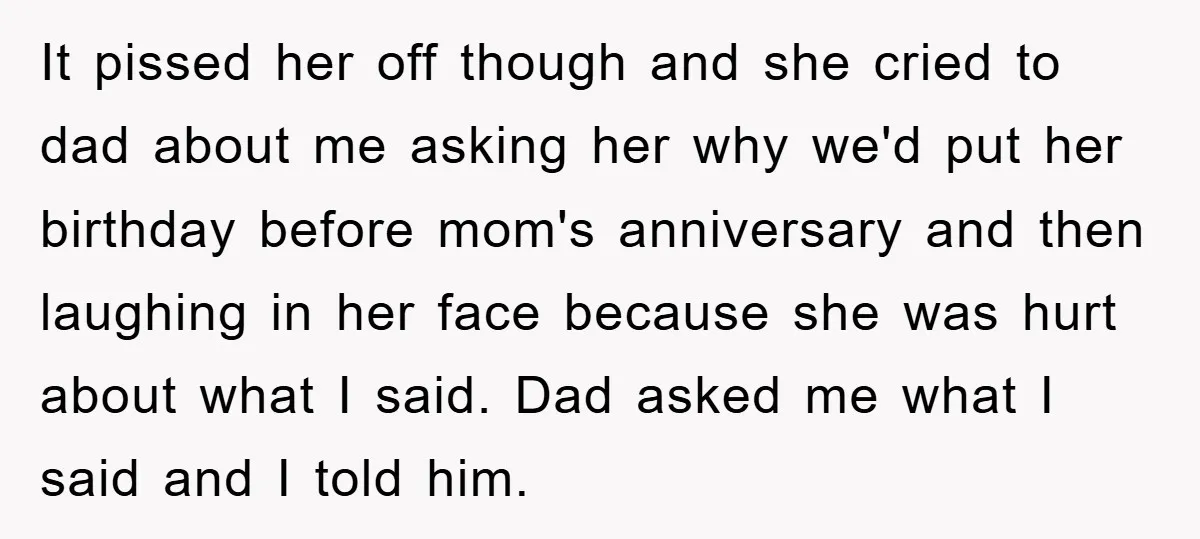 It pissed her off though and she cried to dad about me asking her why we'd put her birthday before mom's anniversary and then laughing in her face because she...