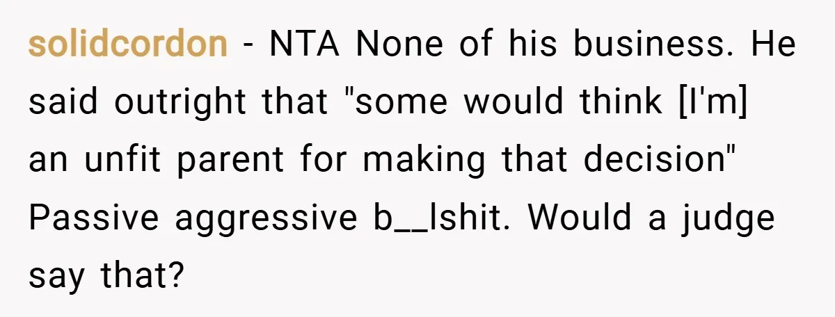 solidcordon − NTA None of his business. He said outright that "some would think [I'm] an unfit parent for making that decision" Passive aggressive b__lshit. Would a judge say that?