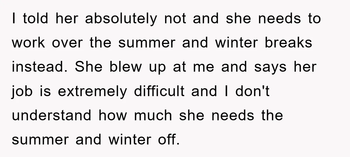 I told her absolutely not and she needs to work over the summer and winter breaks instead. She blew up at me and says her job is extremely difficult and...