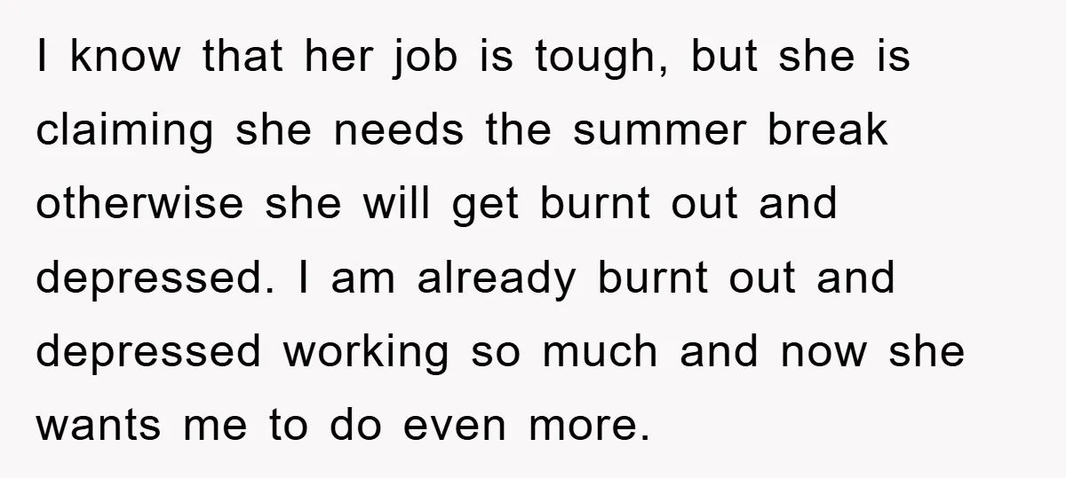 I know that her job is tough, but she is claiming she needs the summer break otherwise she will get burnt out and depressed. I am already burnt out and...