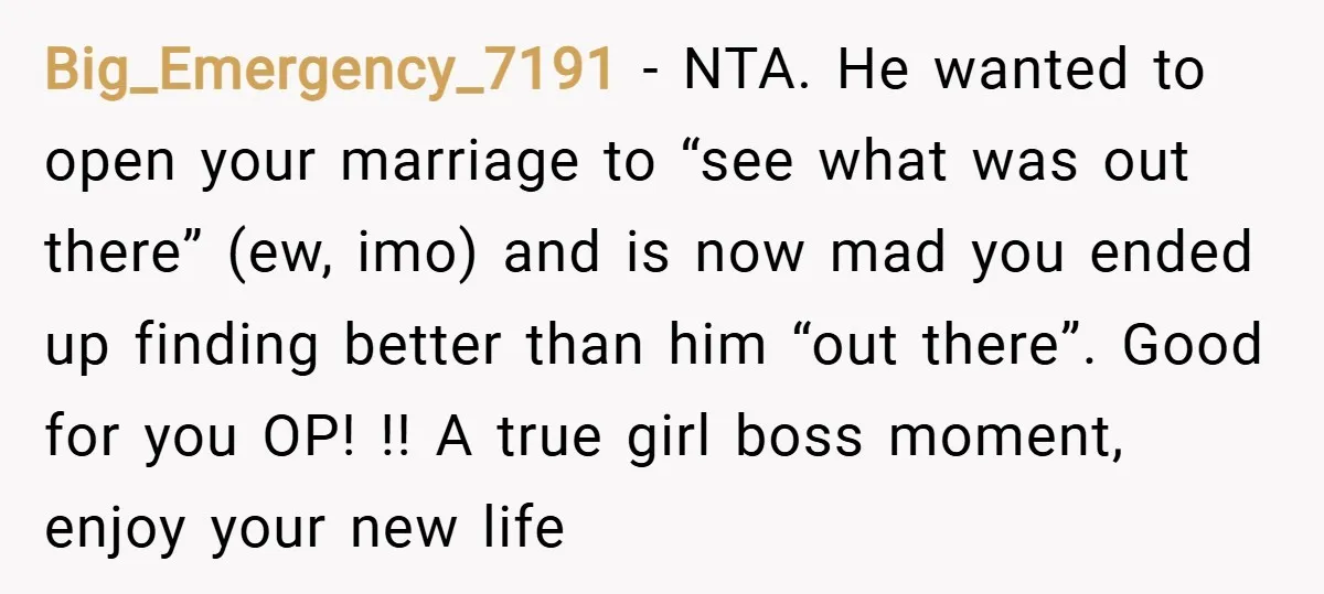 Big_Emergency_7191 − NTA. He wanted to open your marriage to “see what was out there” (ew, imo) and is now mad you ended up finding better than him “out there”....