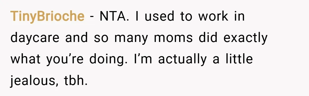 TinyBrioche − NTA. I used to work in daycare and so many moms did exactly what you’re doing. I’m actually a little jealous, tbh.