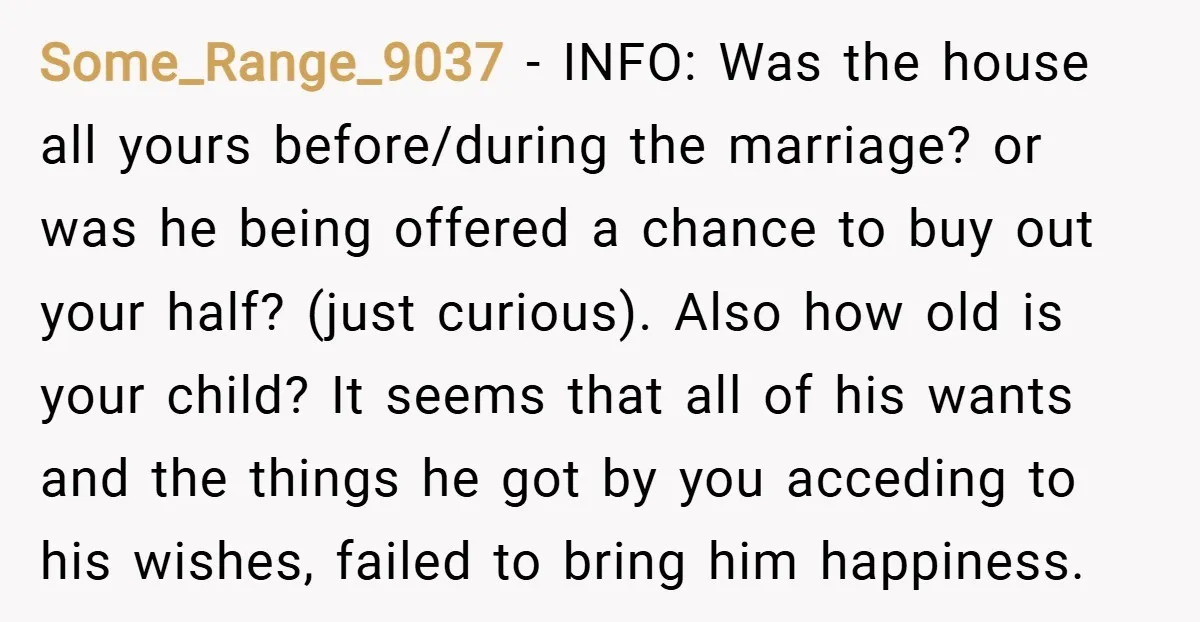 Some_Range_9037 − INFO: Was the house all yours before/during the marriage? or was he being offered a chance to buy out your half? (just curious). Also how old is your...