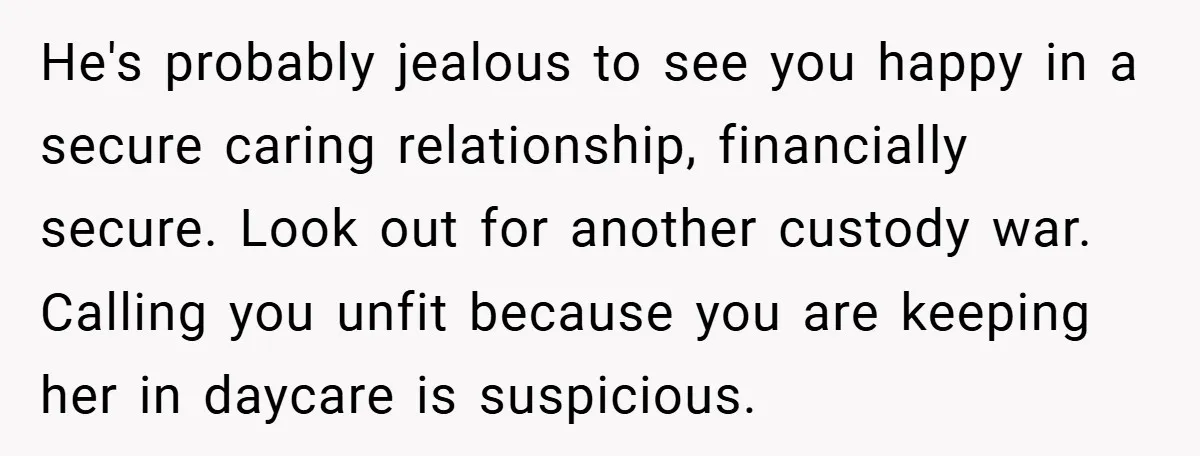 He's probably jealous to see you happy in a secure caring relationship, financially secure. Look out for another custody war. Calling you unfit because you are keeping her in daycare...