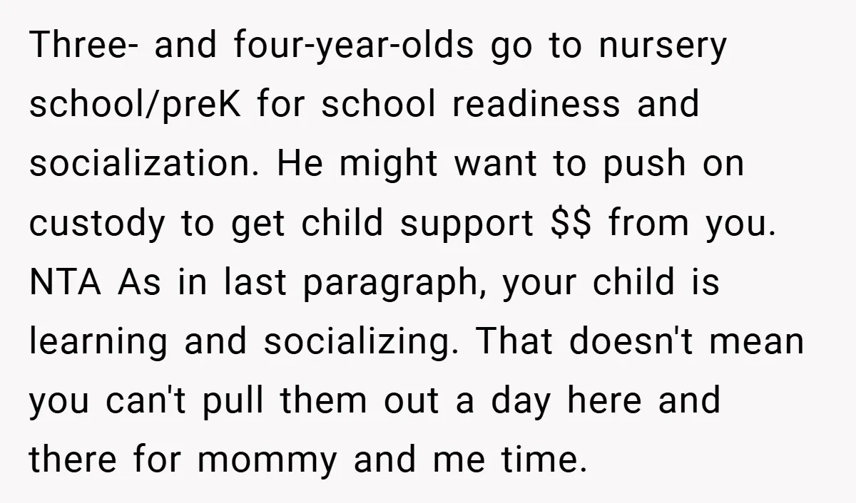 Three- and four-year-olds go to nursery school/preK for school readiness and socialization. He might want to push on custody to get child support $$ from you. NTA As in last...