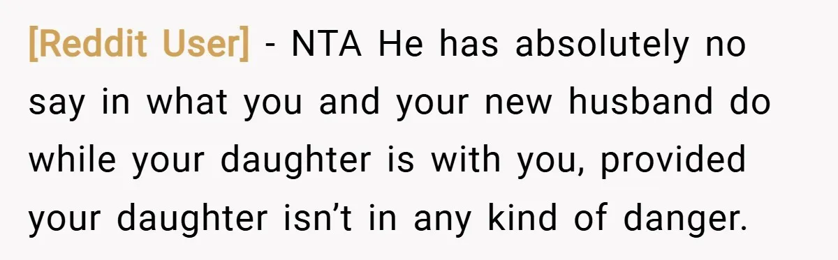 [Reddit User] − NTA He has absolutely no say in what you and your new husband do while your daughter is with you, provided your daughter isn’t in any kind...