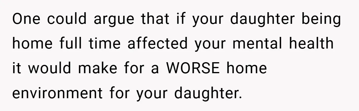 One could argue that if your daughter being home full time affected your mental health it would make for a WORSE home environment for your daughter.