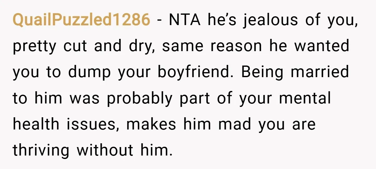 QuailPuzzled1286 − NTA he’s jealous of you, pretty cut and dry, same reason he wanted you to dump your boyfriend. Being married to him was probably part of your mental...