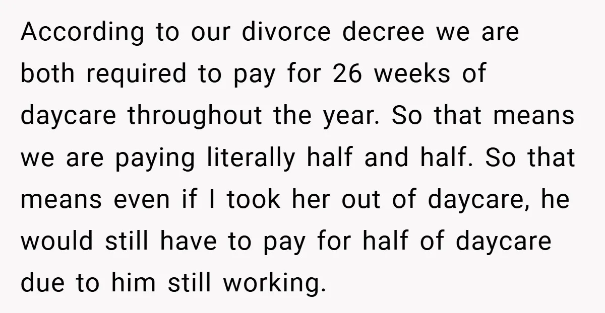According to our divorce decree we are both required to pay for 26 weeks of daycare throughout the year. So that means we are paying literally half and half. So...