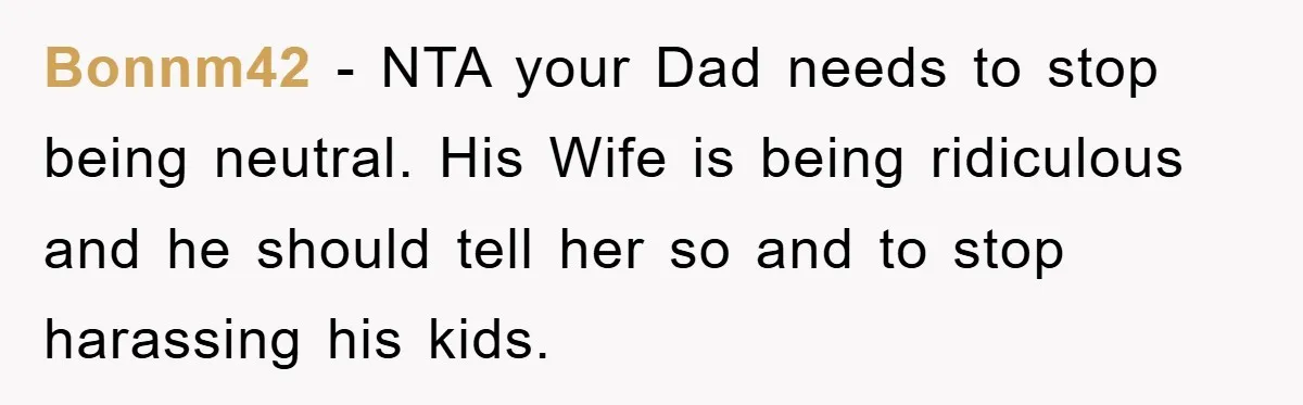 Bonnm42 − NTA your Dad needs to stop being neutral. His Wife is being ridiculous and he should tell her so and to stop harassing his kids.
