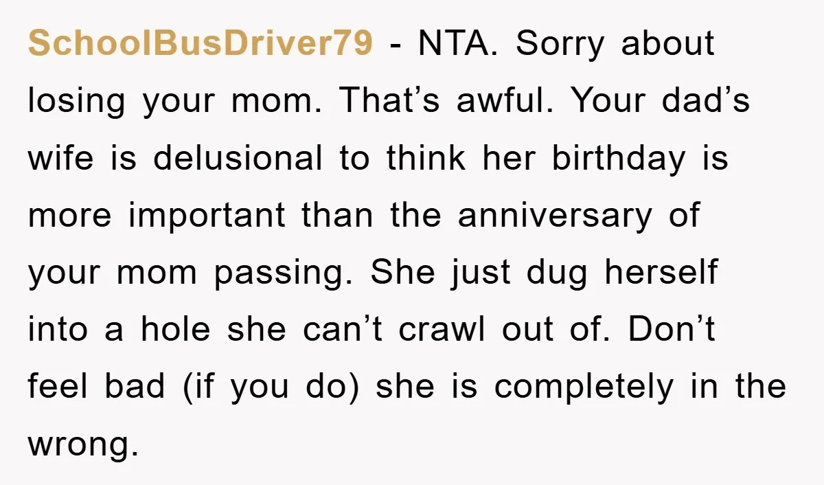 SchoolBusDriver79 − NTA. Sorry about losing your mom. That’s awful. Your dad’s wife is delusional to think her birthday is more important than the anniversary of your mom passing. She...