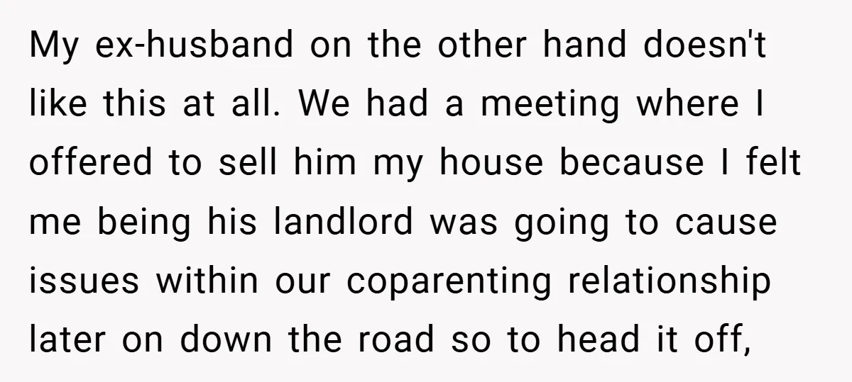 My ex-husband on the other hand doesn't like this at all. We had a meeting where I offered to sell him my house because I felt me being his landlord...