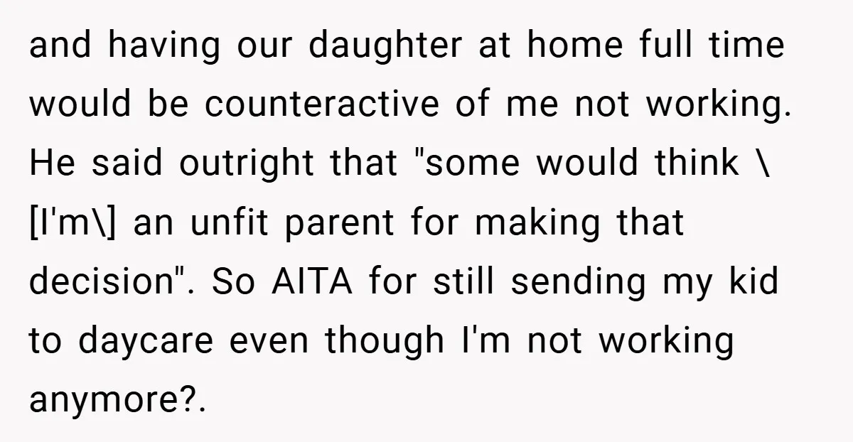and having our daughter at home full time would be counteractive of me not working. He said outright that "some would think \[I'm\] an unfit parent for making that decision"....