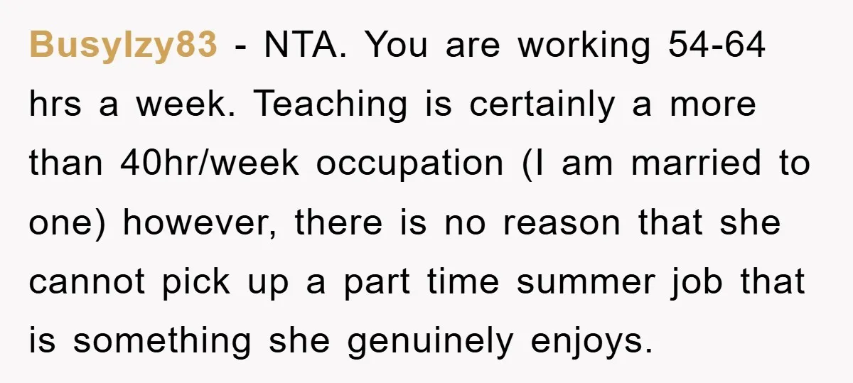BusyIzy83 − NTA. You are working 54-64 hrs a week. Teaching is certainly a more than 40hr/week occupation (I am married to one) however, there is no reason that she...