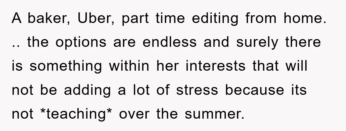 A baker, Uber, part time editing from home. .. the options are endless and surely there is something within her interests that will not be adding a lot of stress...